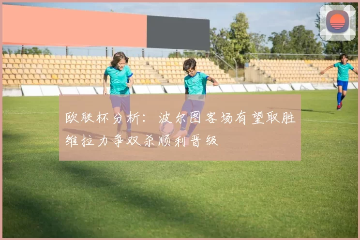 欧联杯分析：波尔图客场有望取胜维拉力争双杀顺利晋级