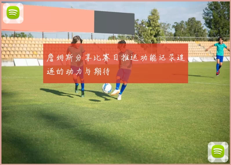 詹姆斯分享比赛日推送功能记录追逐的动力与期待