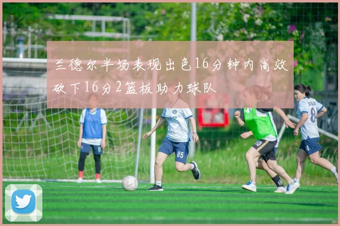 兰德尔半场表现出色16分钟内高效砍下16分2篮板助力球队