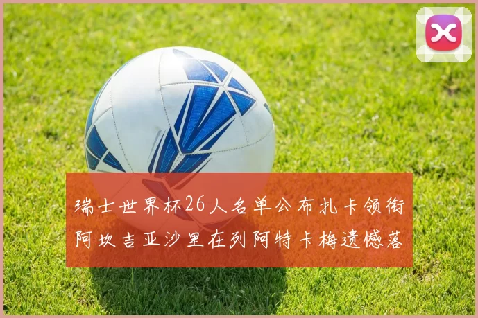 瑞士世界杯26人名单公布扎卡领衔阿坎吉亚沙里在列阿特卡梅遗憾落选