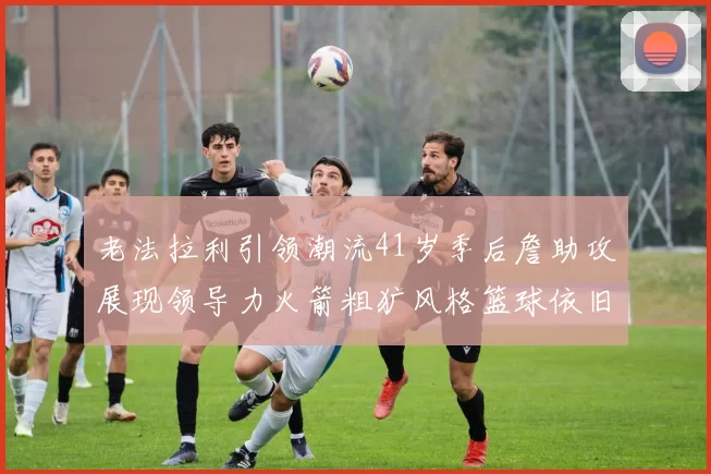 老法拉利引领潮流41岁季后詹助攻展现领导力火箭粗犷风格篮球依旧精彩