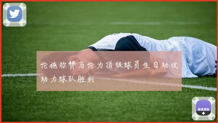 伦施称赞马伦为顶级球员生日助攻助力球队胜利
