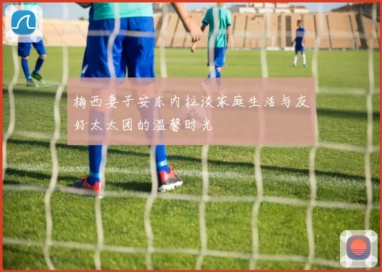 梅西妻子安东内拉谈家庭生活与友好太太团的温馨时光