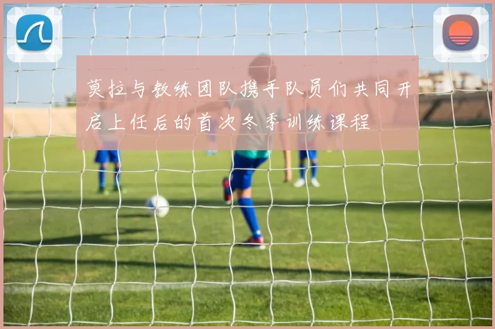 莫拉与教练团队携手队员们共同开启上任后的首次冬季训练课程