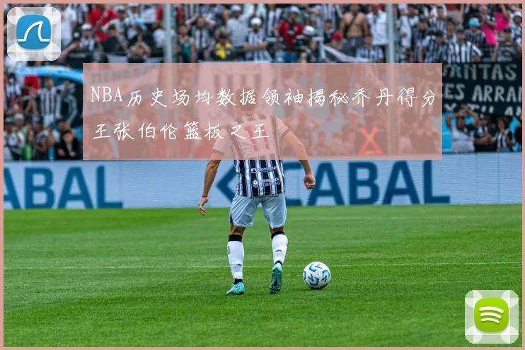 NBA历史场均数据领袖揭秘乔丹得分王张伯伦篮板之王