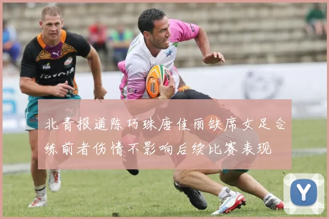 北青报道陈巧珠唐佳丽缺席女足合练前者伤情不影响后续比赛表现