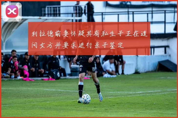 利拉德前妻怀疑其有私生子正在追问女方并要求进行亲子鉴定