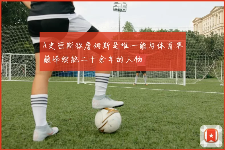 A史密斯称詹姆斯是唯一能与体育界巅峰续航二十余年的人物