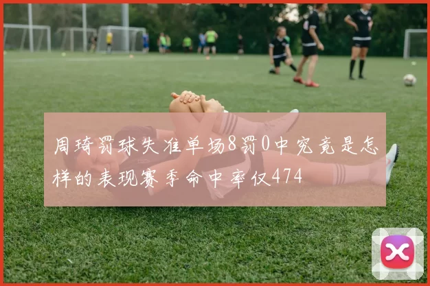 周琦罚球失准单场8罚0中究竟是怎样的表现赛季命中率仅474