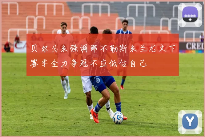 贝尔戈米强调那不勒斯米兰尤文下赛季全力争冠不应低估自己