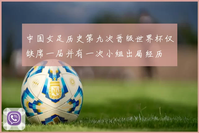 中国女足历史第九次晋级世界杯仅缺席一届并有一次小组出局经历