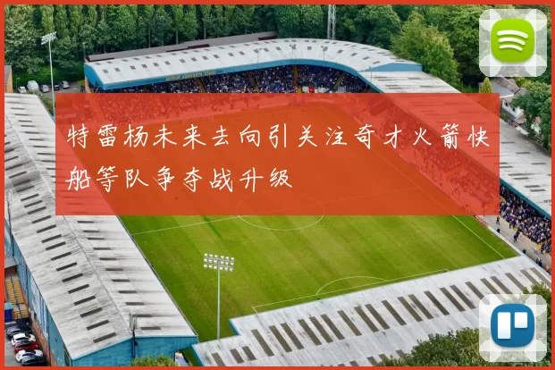 特雷杨未来去向引关注奇才火箭快船等队争夺战升级