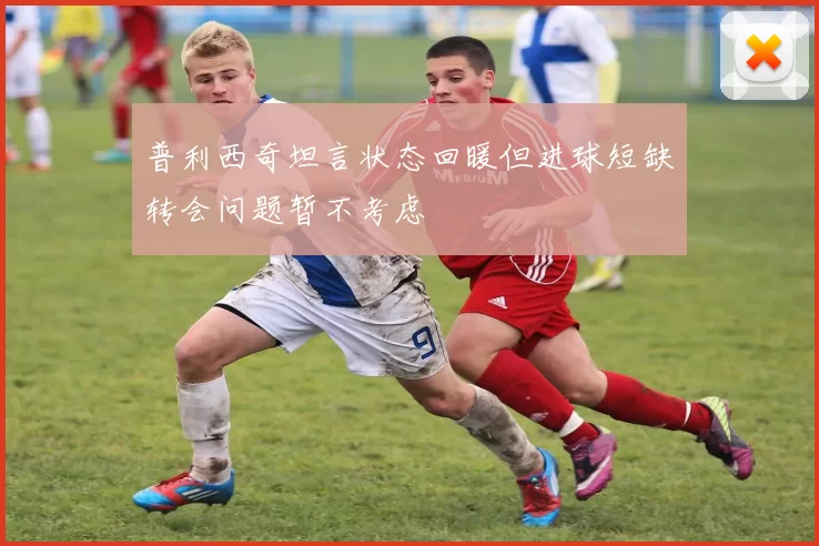 普利西奇坦言状态回暖但进球短缺转会问题暂不考虑