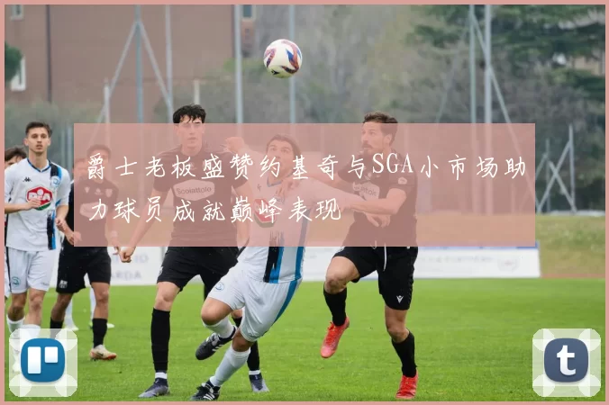 爵士老板盛赞约基奇与SGA小市场助力球员成就巅峰表现