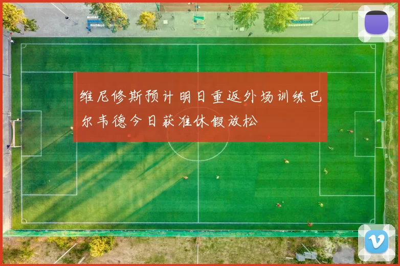 维尼修斯预计明日重返外场训练巴尔韦德今日获准休假放松